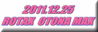2011.12.25 ROTAX  OTONA MAX 